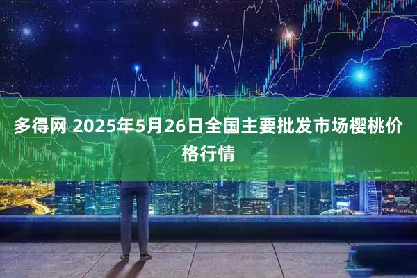 多得网 2025年5月26日全国主要批发市场樱桃价格行情