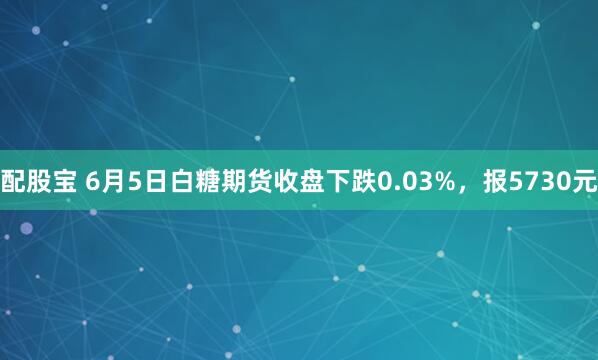 配股宝 6月5日白糖期货收盘下跌0.03%，报5730元
