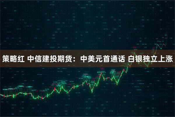策略红 中信建投期货：中美元首通话 白银独立上涨