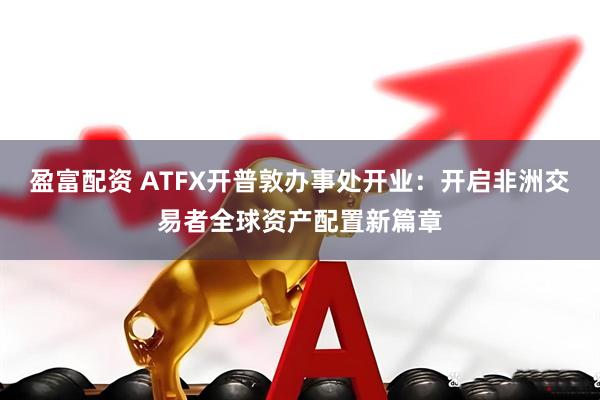 盈富配资 ATFX开普敦办事处开业：开启非洲交易者全球资产配置新篇章