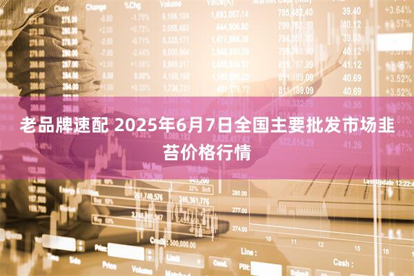老品牌速配 2025年6月7日全国主要批发市场韭苔价格行情