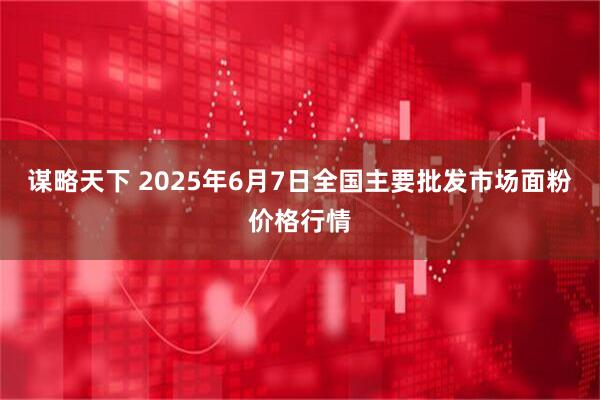 谋略天下 2025年6月7日全国主要批发市场面粉价格行情
