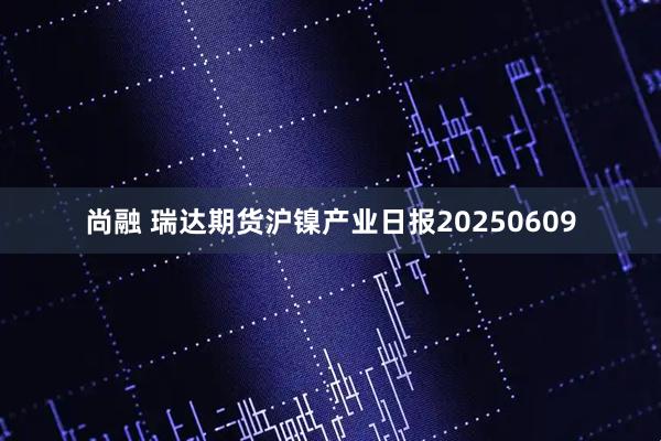 尚融 瑞达期货沪镍产业日报20250609