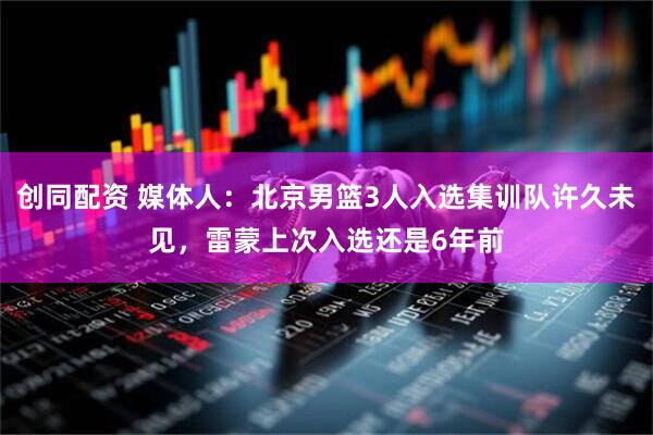 创同配资 媒体人：北京男篮3人入选集训队许久未见，雷蒙上次入选还是6年前