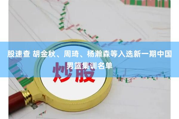 股速查 胡金秋、周琦、杨瀚森等入选新一期中国男篮集训名单
