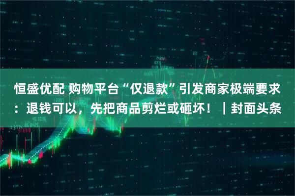 恒盛优配 购物平台“仅退款”引发商家极端要求：退钱可以，先把商品剪烂或砸坏！｜封面头条