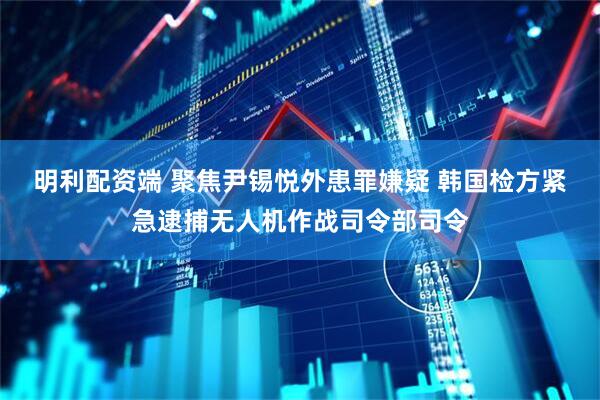 明利配资端 聚焦尹锡悦外患罪嫌疑 韩国检方紧急逮捕无人机作战司令部司令