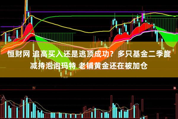 恒财网 追高买入还是逃顶成功？多只基金二季度减持泡泡玛特 老铺黄金还在被加仓