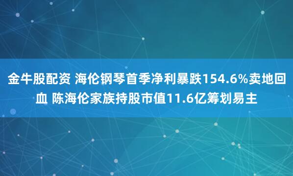 金牛股配资 海伦钢琴首季净利暴跌154.6%卖地回血 陈海伦家族持股市值11.6亿筹划易主