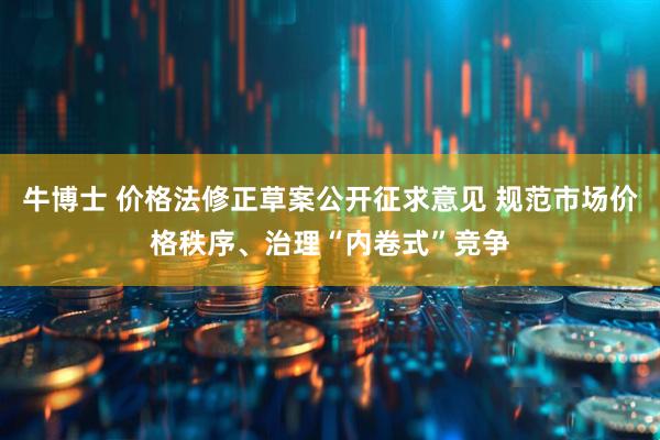 牛博士 价格法修正草案公开征求意见 规范市场价格秩序、治理“内卷式”竞争