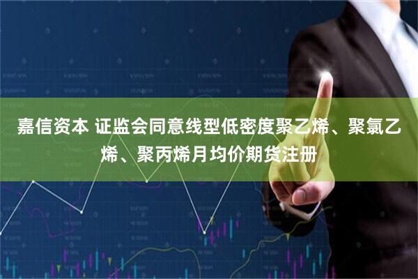 嘉信资本 证监会同意线型低密度聚乙烯、聚氯乙烯、聚丙烯月均价期货注册