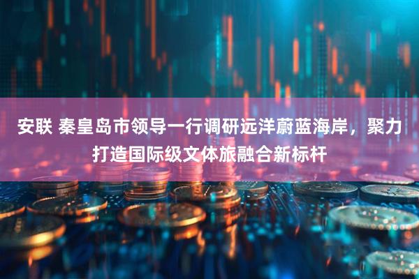 安联 秦皇岛市领导一行调研远洋蔚蓝海岸，聚力打造国际级文体旅融合新标杆