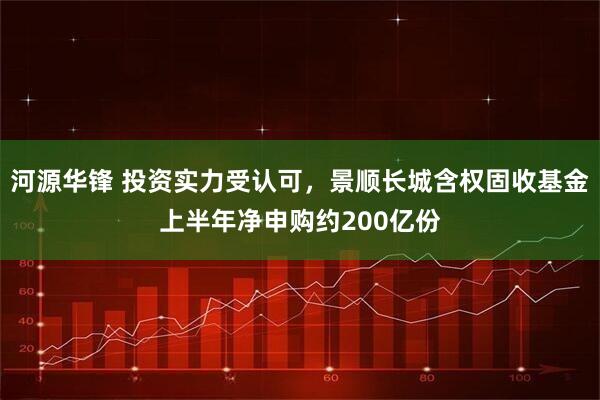 河源华锋 投资实力受认可，景顺长城含权固收基金上半年净申购约200亿份
