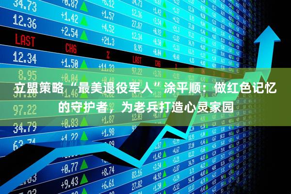 立盟策略 “最美退役军人”涂平顺：做红色记忆的守护者，为老兵打造心灵家园