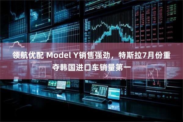 领航优配 Model Y销售强劲，特斯拉7月份重夺韩国进口车销量第一