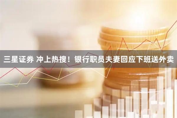 三星证券 冲上热搜！银行职员夫妻回应下班送外卖