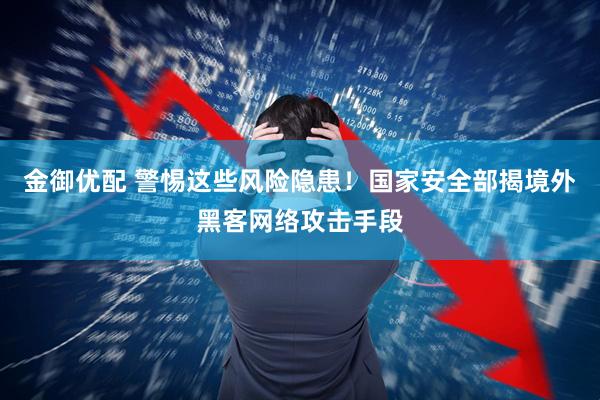 金御优配 警惕这些风险隐患！国家安全部揭境外黑客网络攻击手段