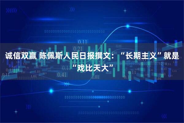 诚信双赢 陈佩斯人民日报撰文：“长期主义”就是“戏比天大”