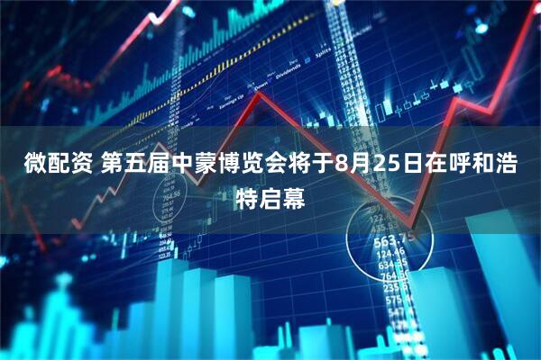 微配资 第五届中蒙博览会将于8月25日在呼和浩特启幕