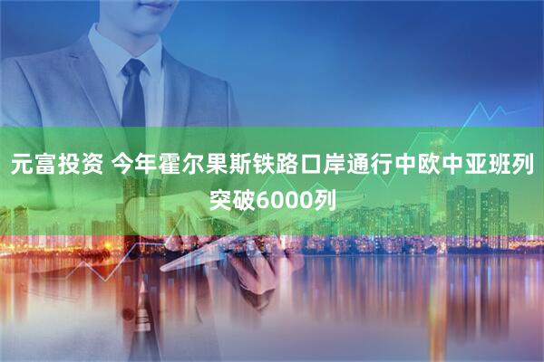 元富投资 今年霍尔果斯铁路口岸通行中欧中亚班列突破6000列
