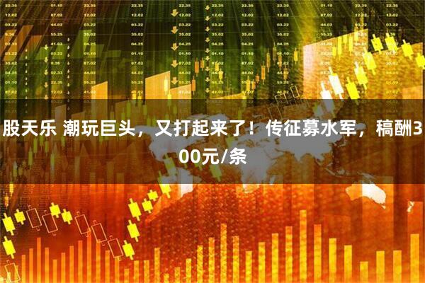 股天乐 潮玩巨头，又打起来了！传征募水军，稿酬300元/条
