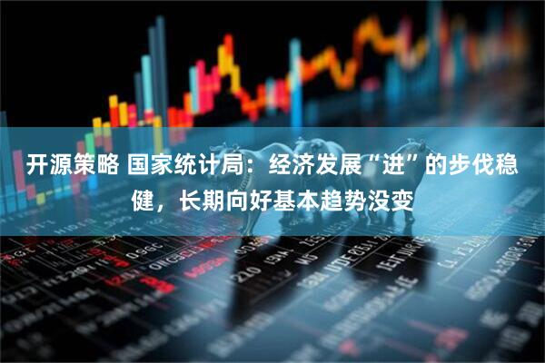 开源策略 国家统计局：经济发展“进”的步伐稳健，长期向好基本趋势没变