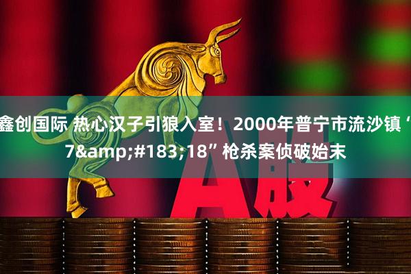 鑫创国际 热心汉子引狼入室！2000年普宁市流沙镇“7&#183;18”枪杀案侦破始末