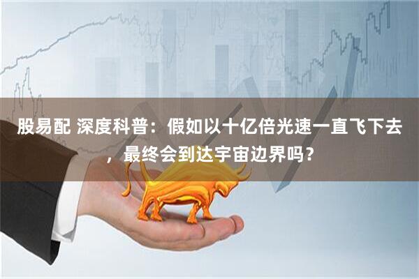 股易配 深度科普：假如以十亿倍光速一直飞下去，最终会到达宇宙边界吗？