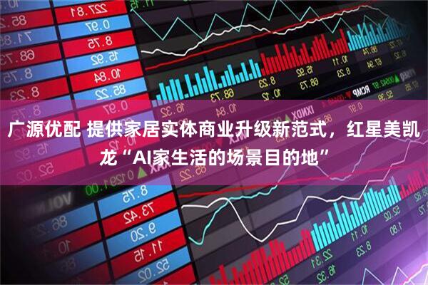 广源优配 提供家居实体商业升级新范式，红星美凯龙“AI家生活的场景目的地”