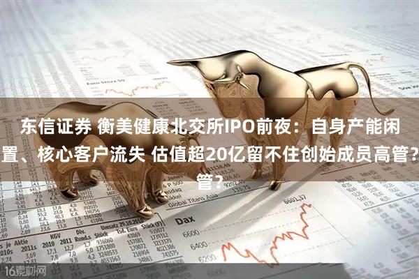 东信证券 衡美健康北交所IPO前夜：自身产能闲置、核心客户流失 估值超20亿留不住创始成员高管？