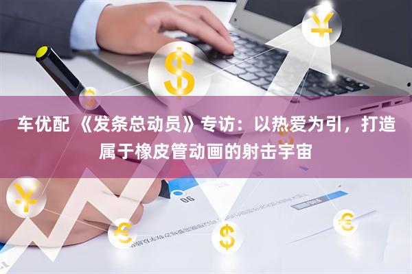 车优配 《发条总动员》专访：以热爱为引，打造属于橡皮管动画的射击宇宙