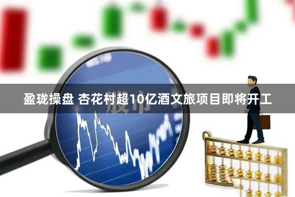 盈珑操盘 杏花村超10亿酒文旅项目即将开工