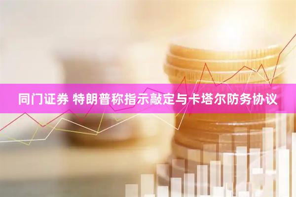 同门证券 特朗普称指示敲定与卡塔尔防务协议