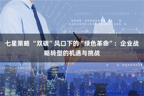 七星策略 “双碳”风口下的“绿色革命”：企业战略转型的机遇与挑战