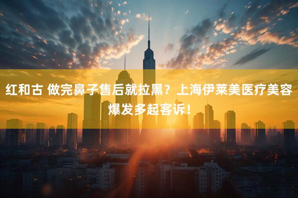 红和古 做完鼻子售后就拉黑？上海伊莱美医疗美容爆发多起客诉！