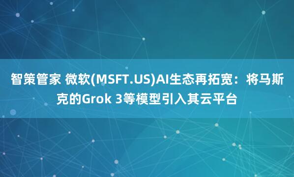 智策管家 微软(MSFT.US)AI生态再拓宽：将马斯克的Grok 3等模型引入其云平台