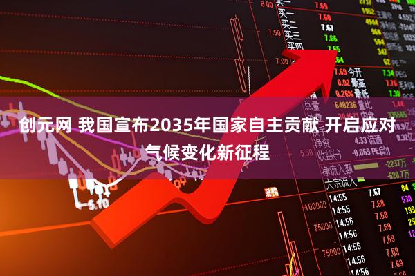创元网 我国宣布2035年国家自主贡献 开启应对气候变化新征程