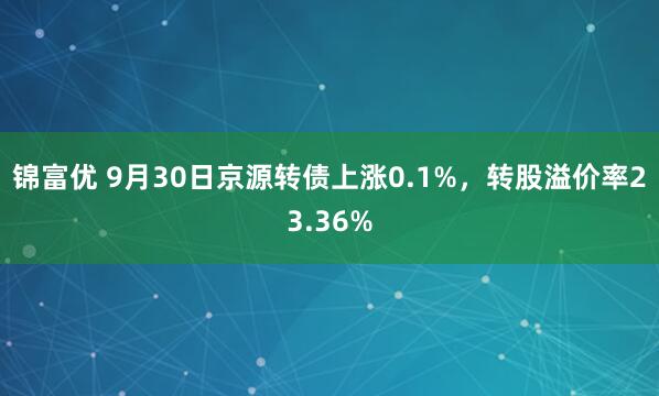 锦富优 9月30日京源转债上涨0.1%，转股溢价率23.36%