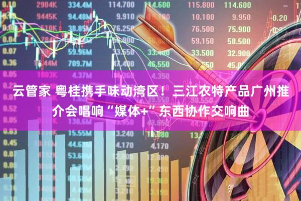 云管家 粤桂携手味动湾区！三江农特产品广州推介会唱响“媒体+”东西协作交响曲