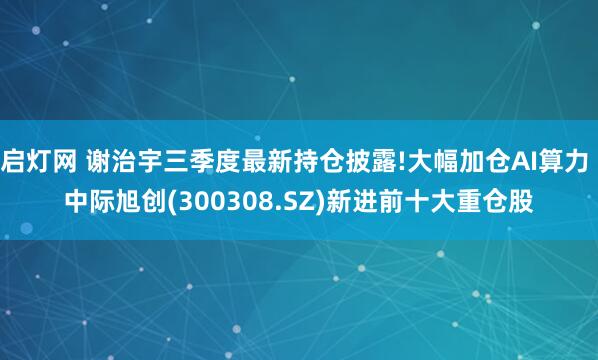启灯网 谢治宇三季度最新持仓披露!大幅加仓AI算力 中际旭创(300308.SZ)新进前十大重仓股