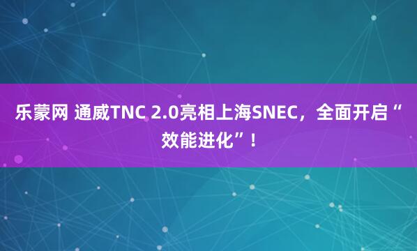 乐蒙网 通威TNC 2.0亮相上海SNEC,全面开启“效能进化”!