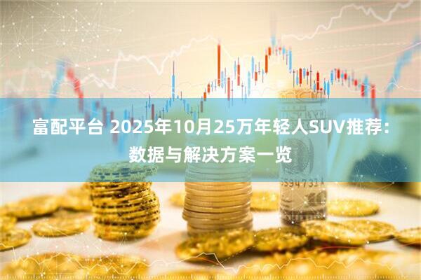 富配平台 2025年10月25万年轻人SUV推荐：数据与解决方案一览