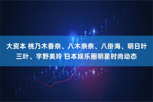 大资本 桃乃木香奈、八木奈奈、八掛海、明日叶三叶、宇野美玲 日本娱乐圈明星时尚动态