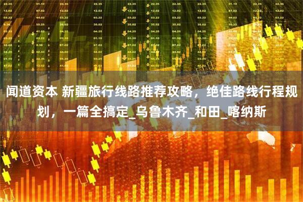 闻道资本 新疆旅行线路推荐攻略，绝佳路线行程规划，一篇全搞定_乌鲁木齐_和田_喀纳斯