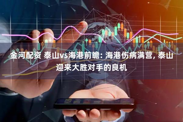 金河配资 泰山vs海港前瞻: 海港伤病满营, 泰山迎来大胜对手的良机
