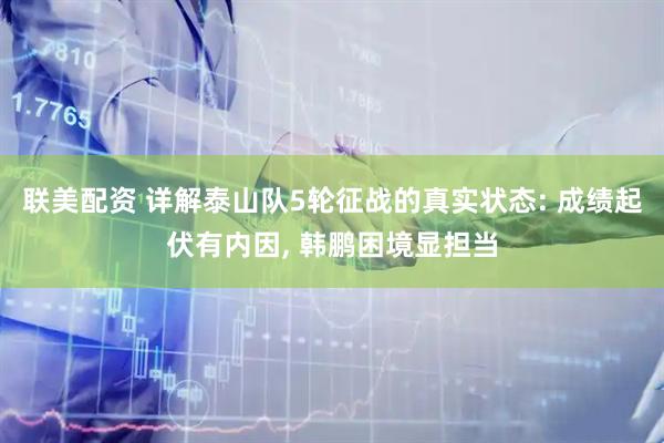 联美配资 详解泰山队5轮征战的真实状态: 成绩起伏有内因, 韩鹏困境显担当